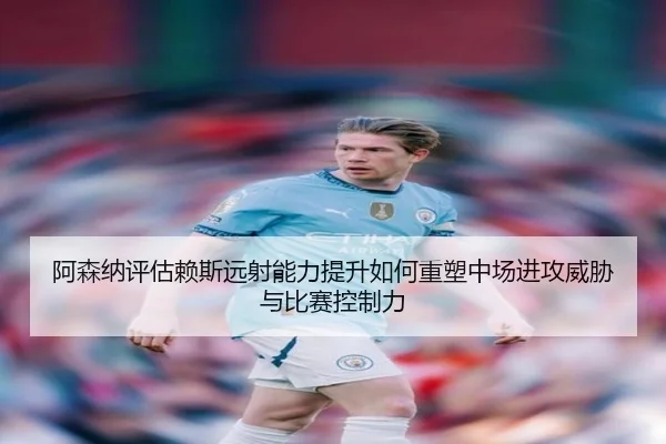 阿森纳评估赖斯远射能力提升如何重塑中场进攻威胁与比赛控制力